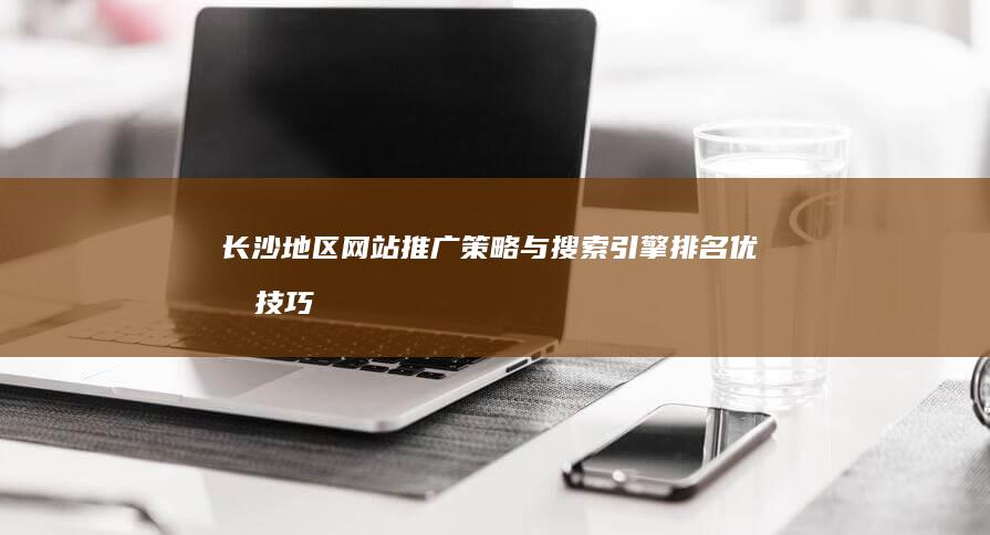 长沙地区网站推广策略与搜索引擎排名优化技巧